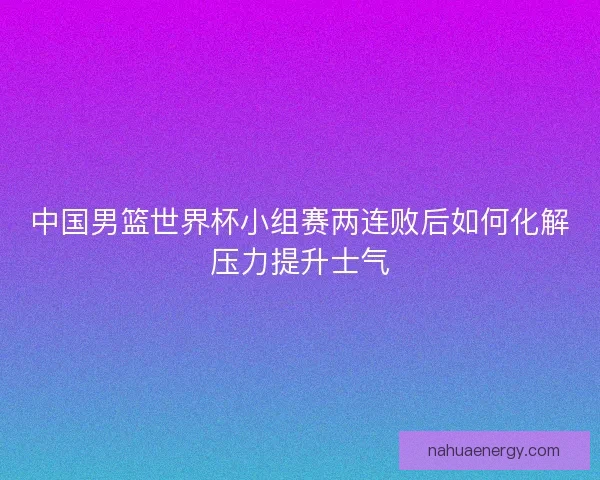 中国男篮世界杯小组赛两连败后如何化解压力提升士气