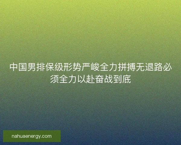 中国男排保级形势严峻全力拼搏无退路必须全力以赴奋战到底